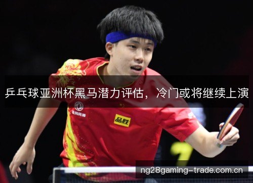 乒乓球亚洲杯黑马潜力评估,冷门或将继续上演 乒乓球亚洲杯黑马潜力评估,冷门或将继续上演